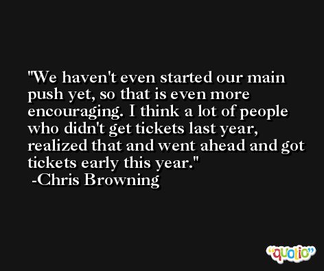 We haven't even started our main push yet, so that is even more encouraging. I think a lot of people who didn't get tickets last year, realized that and went ahead and got tickets early this year. -Chris Browning