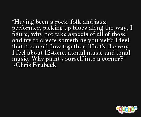 Having been a rock, folk and jazz performer, picking up blues along the way, I figure, why not take aspects of all of those and try to create something yourself? I feel that it can all flow together. That's the way I feel about 12-tone, atonal music and tonal music. Why paint yourself into a corner? -Chris Brubeck