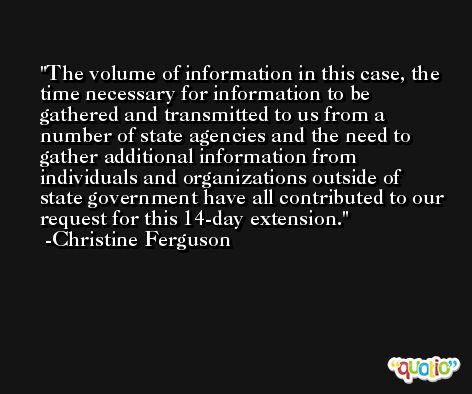 The volume of information in this case, the time necessary for information to be gathered and transmitted to us from a number of state agencies and the need to gather additional information from individuals and organizations outside of state government have all contributed to our request for this 14-day extension. -Christine Ferguson