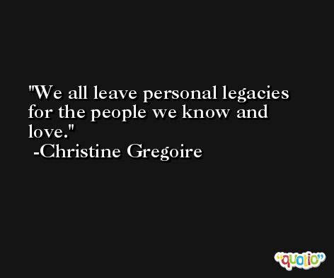 We all leave personal legacies for the people we know and love. -Christine Gregoire