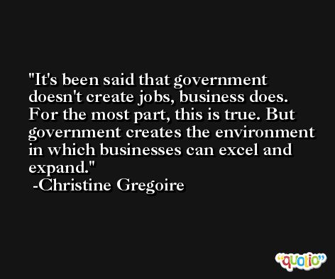 It's been said that government doesn't create jobs, business does. For the most part, this is true. But government creates the environment in which businesses can excel and expand. -Christine Gregoire