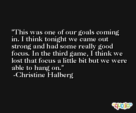 This was one of our goals coming in. I think tonight we came out strong and had some really good focus. In the third game, I think we lost that focus a little bit but we were able to hang on. -Christine Halberg