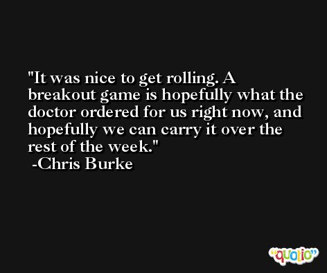It was nice to get rolling. A breakout game is hopefully what the doctor ordered for us right now, and hopefully we can carry it over the rest of the week. -Chris Burke