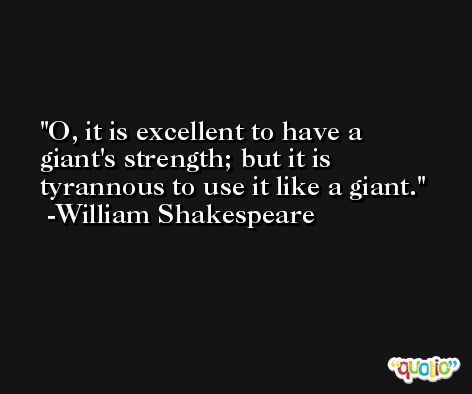 O, it is excellent to have a giant's strength; but it is tyrannous to use it like a giant. -William Shakespeare