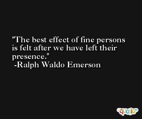 The best effect of fine persons is felt after we have left their presence. -Ralph Waldo Emerson