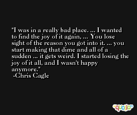I was in a really bad place. ... I wanted to find the joy of it again, ... You lose sight of the reason you got into it. ... you start making that dime and all of a sudden ... it gets weird. I started losing the joy of it all, and I wasn't happy anymore. -Chris Cagle