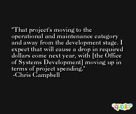 That project's moving to the operational and maintenance category and away from the development stage. I expect that will cause a drop in required dollars come next year, with [the Office of Systems Development] moving up in terms of project spending. -Chris Campbell