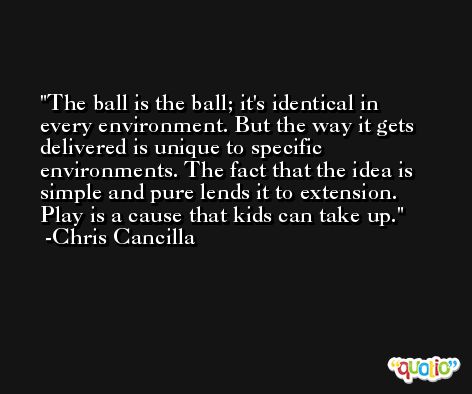 The ball is the ball; it's identical in every environment. But the way it gets delivered is unique to specific environments. The fact that the idea is simple and pure lends it to extension. Play is a cause that kids can take up. -Chris Cancilla