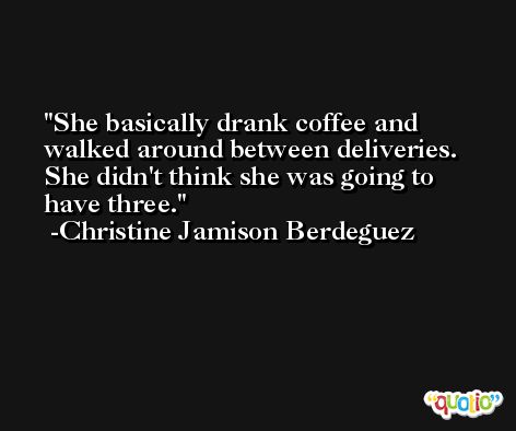 She basically drank coffee and walked around between deliveries. She didn't think she was going to have three. -Christine Jamison Berdeguez
