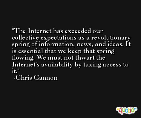 The Internet has exceeded our collective expectations as a revolutionary spring of information, news, and ideas. It is essential that we keep that spring flowing. We must not thwart the Internet's availability by taxing access to it. -Chris Cannon