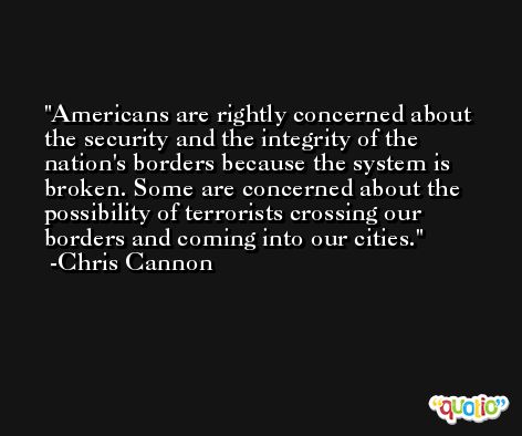 Americans are rightly concerned about the security and the integrity of the nation's borders because the system is broken. Some are concerned about the possibility of terrorists crossing our borders and coming into our cities. -Chris Cannon