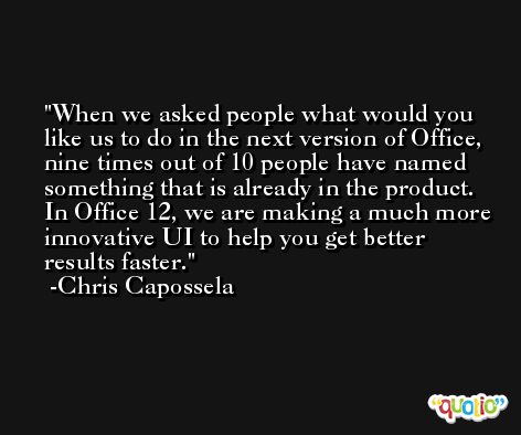 When we asked people what would you like us to do in the next version of Office, nine times out of 10 people have named something that is already in the product. In Office 12, we are making a much more innovative UI to help you get better results faster. -Chris Capossela