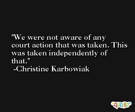 We were not aware of any court action that was taken. This was taken independently of that. -Christine Karbowiak