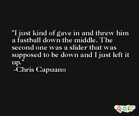 I just kind of gave in and threw him a fastball down the middle. The second one was a slider that was supposed to be down and I just left it up. -Chris Capuano