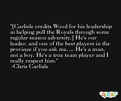 [Carlisle credits Wood for his leadership in helping pull the Royals through some regular season adversity.] He's our leader, and one of the best players in the province if you ask me, ... He's a man, not a boy. He's a true team player and I really respect him. -Chris Carlisle