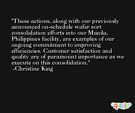 These actions, along with our previously announced on-schedule wafer sort consolidation efforts into our Manila, Philippines facility, are examples of our ongoing commitment to improving efficiencies. Customer satisfaction and quality are of paramount importance as we execute on this consolidation. -Christine King