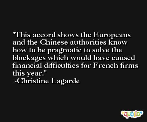 This accord shows the Europeans and the Chinese authorities know how to be pragmatic to solve the blockages which would have caused financial difficulties for French firms this year. -Christine Lagarde