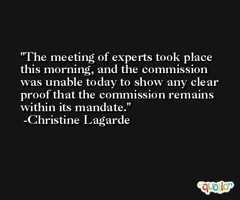 The meeting of experts took place this morning, and the commission was unable today to show any clear proof that the commission remains within its mandate. -Christine Lagarde
