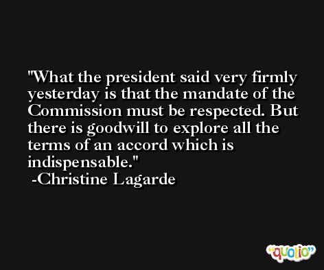What the president said very firmly yesterday is that the mandate of the Commission must be respected. But there is goodwill to explore all the terms of an accord which is indispensable. -Christine Lagarde