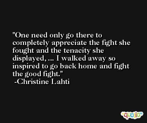 One need only go there to completely appreciate the fight she fought and the tenacity she displayed, ... I walked away so inspired to go back home and fight the good fight. -Christine Lahti