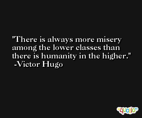 There is always more misery among the lower classes than there is humanity in the higher. -Victor Hugo