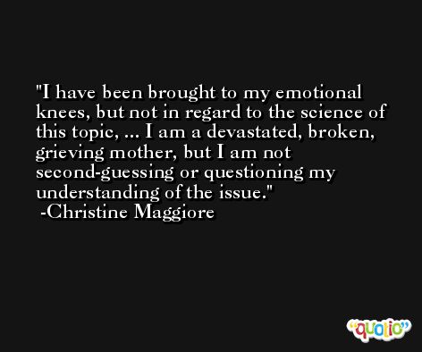 I have been brought to my emotional knees, but not in regard to the science of this topic, ... I am a devastated, broken, grieving mother, but I am not second-guessing or questioning my understanding of the issue. -Christine Maggiore