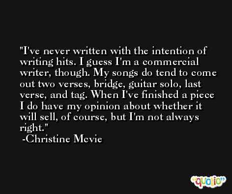 I've never written with the intention of writing hits. I guess I'm a commercial writer, though. My songs do tend to come out two verses, bridge, guitar solo, last verse, and tag. When I've finished a piece I do have my opinion about whether it will sell, of course, but I'm not always right. -Christine Mcvie