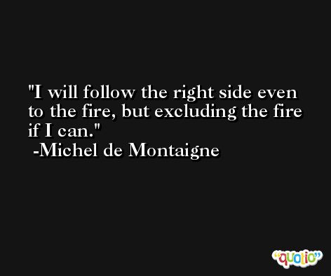 I will follow the right side even to the fire, but excluding the fire if I can. -Michel de Montaigne