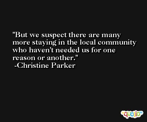 But we suspect there are many more staying in the local community who haven't needed us for one reason or another. -Christine Parker