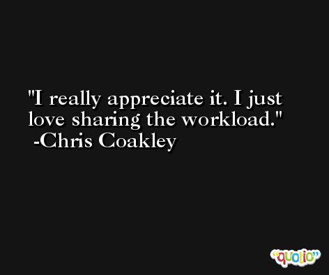 I really appreciate it. I just love sharing the workload. -Chris Coakley