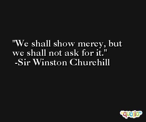 We shall show mercy, but we shall not ask for it. -Sir Winston Churchill