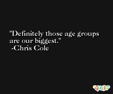 Definitely those age groups are our biggest. -Chris Cole