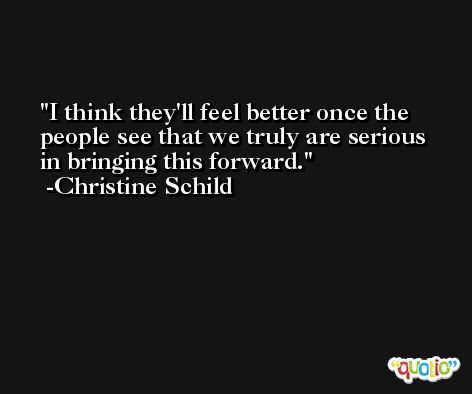 I think they'll feel better once the people see that we truly are serious in bringing this forward. -Christine Schild