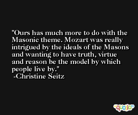 Ours has much more to do with the Masonic theme. Mozart was really intrigued by the ideals of the Masons and wanting to have truth, virtue and reason be the model by which people live by. -Christine Seitz