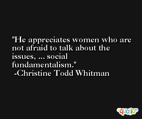 He appreciates women who are not afraid to talk about the issues, ... social fundamentalism. -Christine Todd Whitman
