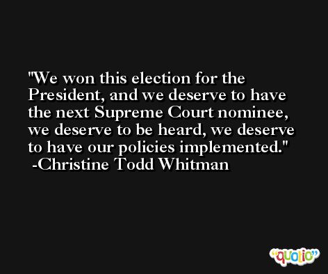 We won this election for the President, and we deserve to have the next Supreme Court nominee, we deserve to be heard, we deserve to have our policies implemented. -Christine Todd Whitman