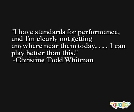 I have standards for performance, and I'm clearly not getting anywhere near them today. . . . I can play better than this. -Christine Todd Whitman