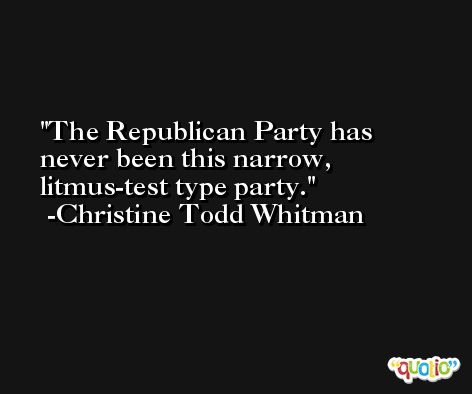 The Republican Party has never been this narrow, litmus-test type party. -Christine Todd Whitman