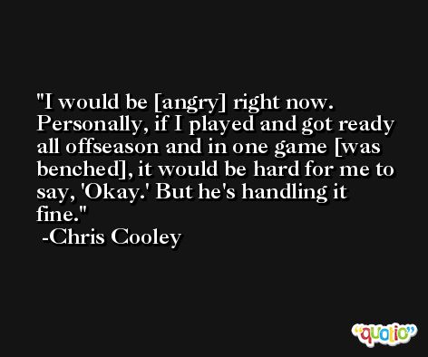 I would be [angry] right now. Personally, if I played and got ready all offseason and in one game [was benched], it would be hard for me to say, 'Okay.' But he's handling it fine. -Chris Cooley