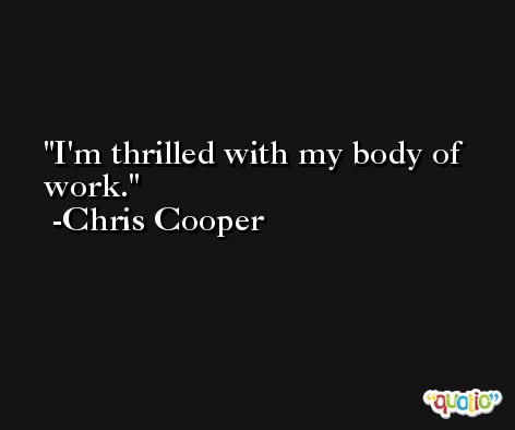 I'm thrilled with my body of work. -Chris Cooper
