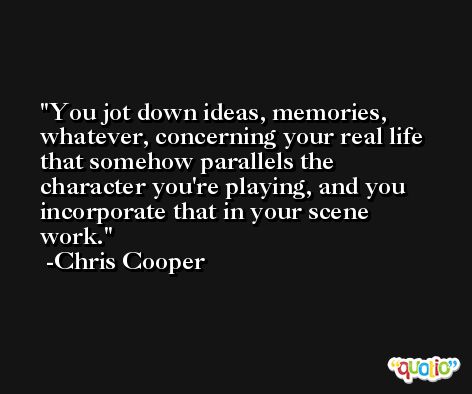 You jot down ideas, memories, whatever, concerning your real life that somehow parallels the character you're playing, and you incorporate that in your scene work. -Chris Cooper