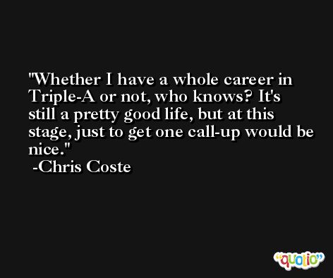 Whether I have a whole career in Triple-A or not, who knows? It's still a pretty good life, but at this stage, just to get one call-up would be nice. -Chris Coste