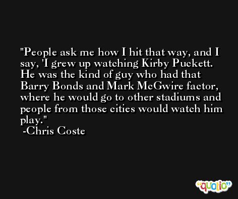 People ask me how I hit that way, and I say, 'I grew up watching Kirby Puckett. He was the kind of guy who had that Barry Bonds and Mark McGwire factor, where he would go to other stadiums and people from those cities would watch him play. -Chris Coste