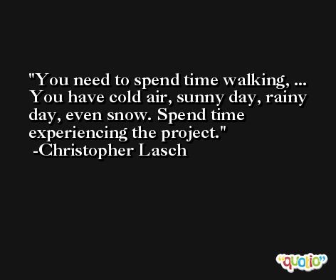 You need to spend time walking, ... You have cold air, sunny day, rainy day, even snow. Spend time experiencing the project. -Christopher Lasch