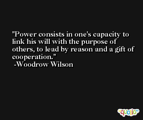 Power consists in one's capacity to link his will with the purpose of others, to lead by reason and a gift of cooperation. -Woodrow Wilson