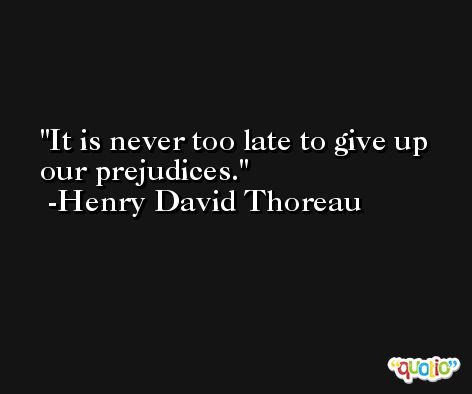 It is never too late to give up our prejudices. -Henry David Thoreau