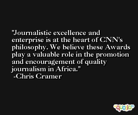 Journalistic excellence and enterprise is at the heart of CNN's philosophy. We believe these Awards play a valuable role in the promotion and encouragement of quality journalism in Africa. -Chris Cramer