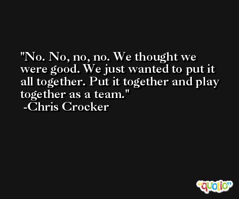 No. No, no, no. We thought we were good. We just wanted to put it all together. Put it together and play together as a team. -Chris Crocker