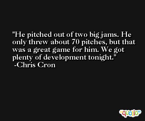 He pitched out of two big jams. He only threw about 70 pitches, but that was a great game for him. We got plenty of development tonight. -Chris Cron