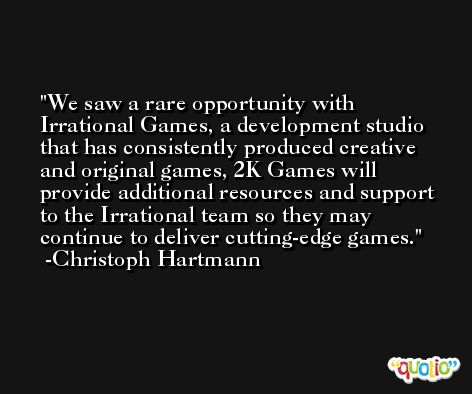 We saw a rare opportunity with Irrational Games, a development studio that has consistently produced creative and original games, 2K Games will provide additional resources and support to the Irrational team so they may continue to deliver cutting-edge games. -Christoph Hartmann